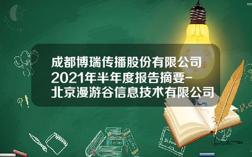 成都博瑞传播股份有限公司2021年半年度报告摘要-北京漫游谷信息技术有限公司