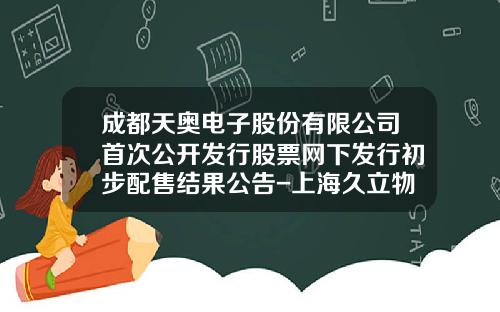 成都天奥电子股份有限公司首次公开发行股票网下发行初步配售结果公告-上海久立物业有限公司