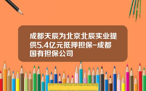 成都天辰为北京北辰实业提供5.4亿元抵押担保-成都国有担保公司