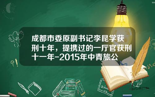 成都市委原副书记李昆学获刑十年，提携过的一厅官获刑十一年-2015年中青旅公司价值分析