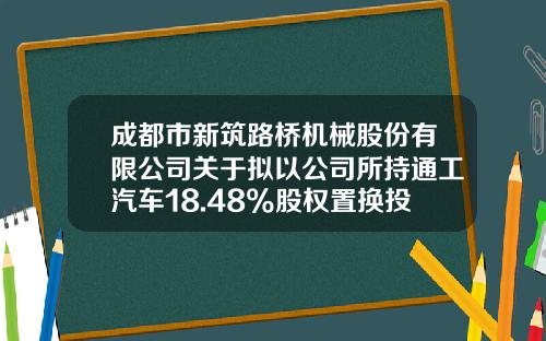 成都市新筑路桥机械股份有限公司关于拟以公司所持通工汽车18.48%股权置换投资成都客车的公告-广州恩华特环境技术有限公司官网