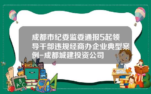 成都市纪委监委通报5起领导干部违规经商办企业典型案例-成都城建投资公司