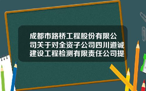 成都市路桥工程股份有限公司关于对全资子公司四川道诚建设工程检测有限责任公司提供担保的公告-路桥证券公司
