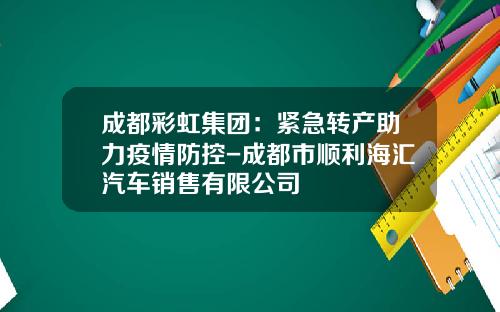 成都彩虹集团：紧急转产助力疫情防控-成都市顺利海汇汽车销售有限公司