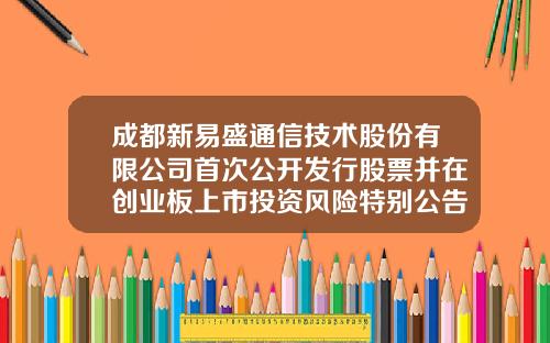 成都新易盛通信技术股份有限公司首次公开发行股票并在创业板上市投资风险特别公告-新易盛申购代码多少