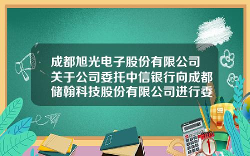 成都旭光电子股份有限公司关于公司委托中信银行向成都储翰科技股份有限公司进行委托贷款进展情况的公告-成都储翰科技有限公司