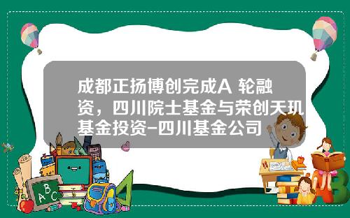 成都正扬博创完成A+轮融资，四川院士基金与荣创天玑基金投资-四川基金公司