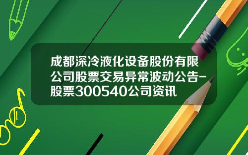 成都深冷液化设备股份有限公司股票交易异常波动公告-股票300540公司资讯