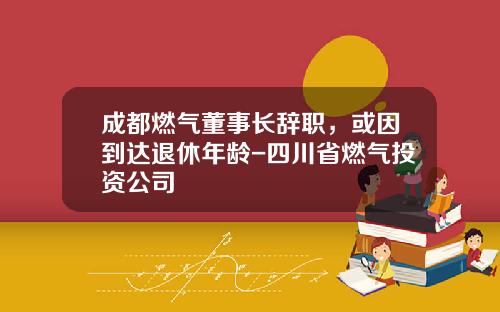 成都燃气董事长辞职，或因到达退休年龄-四川省燃气投资公司