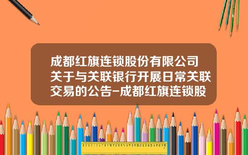 成都红旗连锁股份有限公司关于与关联银行开展日常关联交易的公告-成都红旗连锁股份有限公司地址