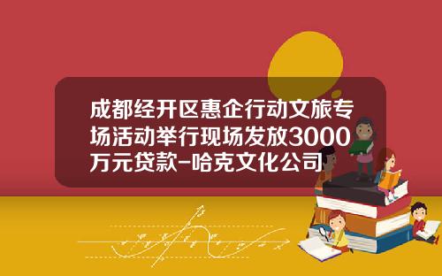成都经开区惠企行动文旅专场活动举行现场发放3000万元贷款-哈克文化公司