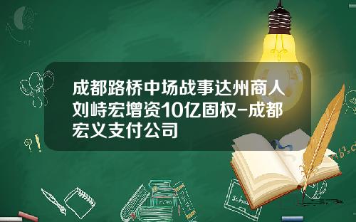 成都路桥中场战事达州商人刘峙宏增资10亿固权-成都宏义支付公司