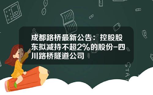 成都路桥最新公告：控股股东拟减持不超2%的股份-四川路桥隧道公司