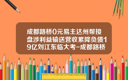 成都路桥0元易主达州帮接盘涉利益输送营收累降负债19亿刘江东临大考-成都路桥费多少钱一年