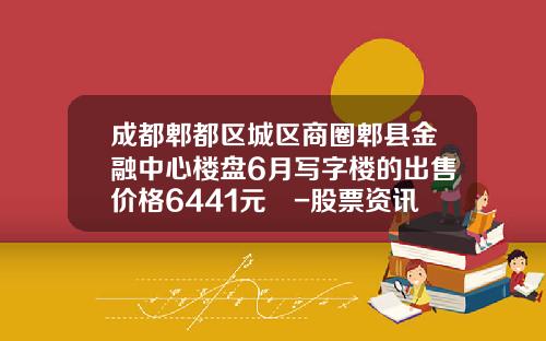 成都郫都区城区商圈郫县金融中心楼盘6月写字楼的出售价格6441元㎡-股票资讯卓信-宝29