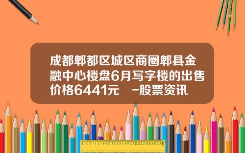 成都郫都区城区商圈郫县金融中心楼盘6月写字楼的出售价格6441元㎡-股票资讯推荐卓信-宝专业