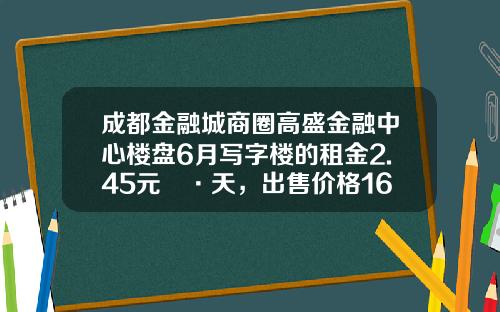 成都金融城商圈高盛金融中心楼盘6月写字楼的租金2.45元㎡·天，出售价格16654元㎡-成都高盛公用设施有限公司