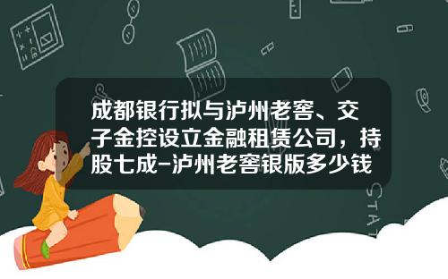 成都银行拟与泸州老窖、交子金控设立金融租赁公司，持股七成-泸州老窖银版多少钱