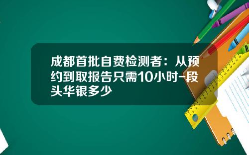 成都首批自费检测者：从预约到取报告只需10小时-段头华银多少