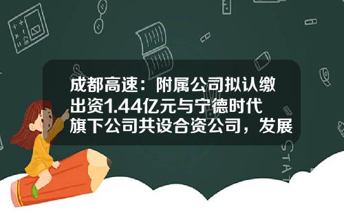 成都高速：附属公司拟认缴出资1.44亿元与宁德时代旗下公司共设合资公司，发展换电业务及相关增值业务-合资财务公司