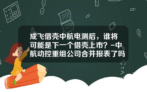 成飞借壳中航电测后，谁将可能是下一个借壳上市？-中航动控重组公司合并报表了吗