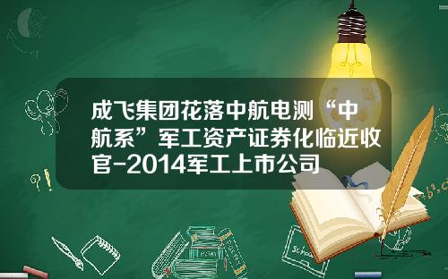 成飞集团花落中航电测“中航系”军工资产证券化临近收官-2014军工上市公司
