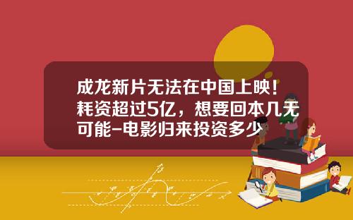 成龙新片无法在中国上映！耗资超过5亿，想要回本几无可能-电影归来投资多少