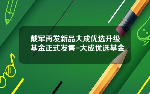 戴军再发新品大成优选升级基金正式发售-大成优选基金