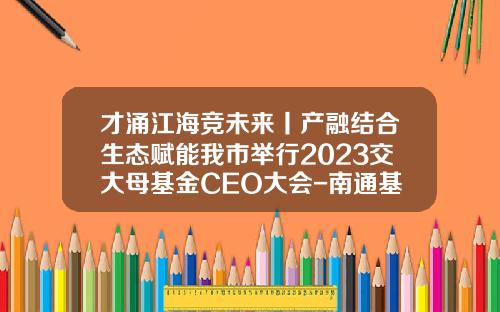 才涌江海竞未来丨产融结合生态赋能我市举行2023交大母基金CEO大会-南通基金公司