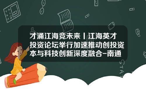 才涌江海竞未来丨江海英才投资论坛举行加速推动创投资本与科技创新深度融合-南通科技投资集团股份有限公司