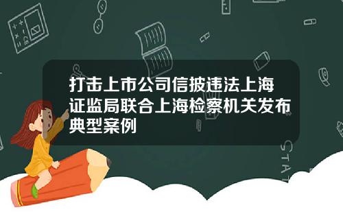 打击上市公司信披违法上海证监局联合上海检察机关发布典型案例