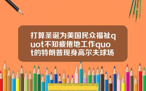 打算圣诞为美国民众福祉quot不知疲倦地工作quot的特朗普现身高尔夫球场
