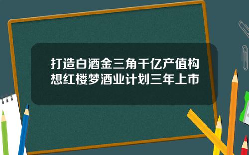 打造白酒金三角千亿产值构想红楼梦酒业计划三年上市