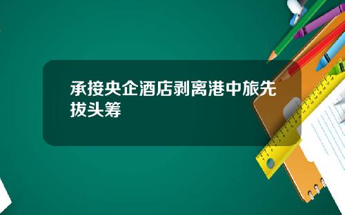 承接央企酒店剥离港中旅先拔头筹