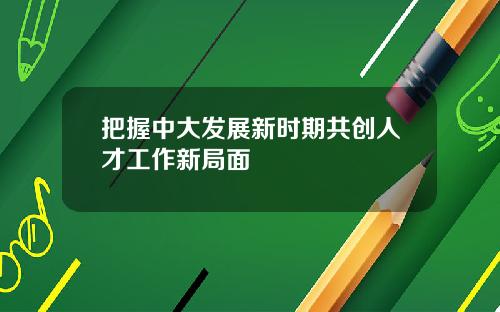 把握中大发展新时期共创人才工作新局面