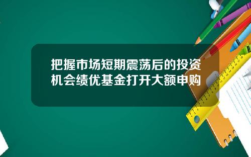 把握市场短期震荡后的投资机会绩优基金打开大额申购