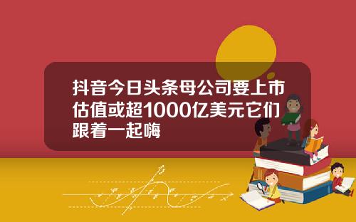 抖音今日头条母公司要上市估值或超1000亿美元它们跟着一起嗨