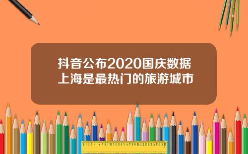 抖音公布2020国庆数据上海是最热门的旅游城市
