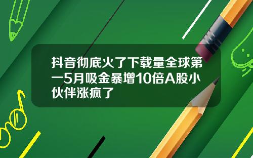 抖音彻底火了下载量全球第一5月吸金暴增10倍A股小伙伴涨疯了