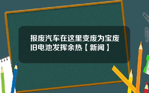 报废汽车在这里变废为宝废旧电池发挥余热【新闻】