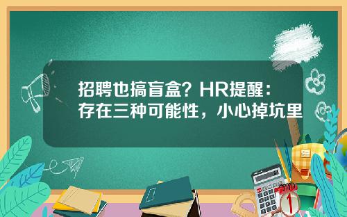 招聘也搞盲盒?HR提醒:存在三种可能性,小心掉坑里