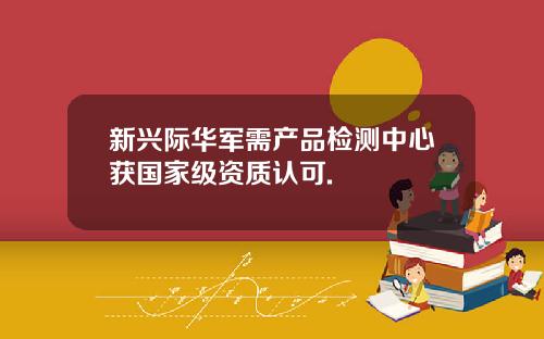 新兴际华军需产品检测中心获国家级资质认可.