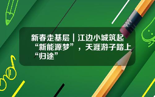 新春走基层｜江边小城筑起“新能源梦”，天涯游子踏上“归途”