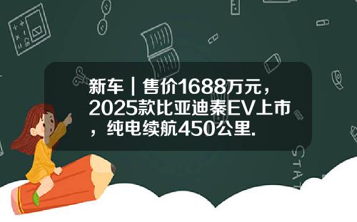 新车｜售价1688万元，2025款比亚迪秦EV上市，纯电续航450公里.