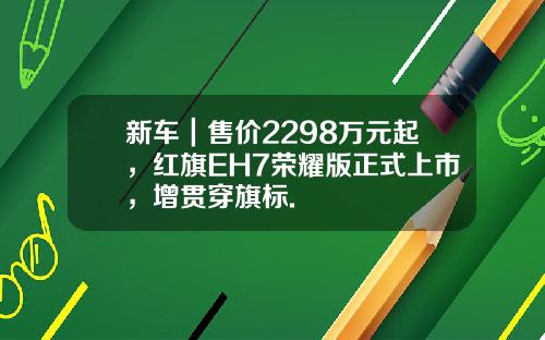新车｜售价2298万元起，红旗EH7荣耀版正式上市，增贯穿旗标.