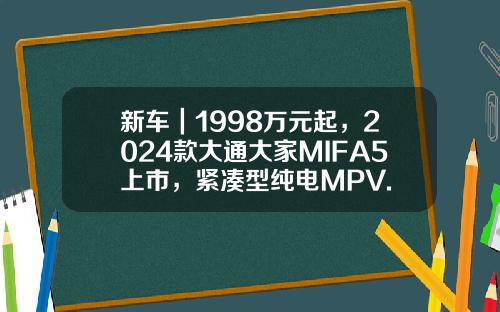 新车｜1998万元起，2024款大通大家MIFA5上市，紧凑型纯电MPV.