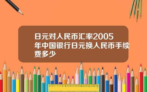 日元对人民币汇率2005年中国银行日元换人民币手续费多少