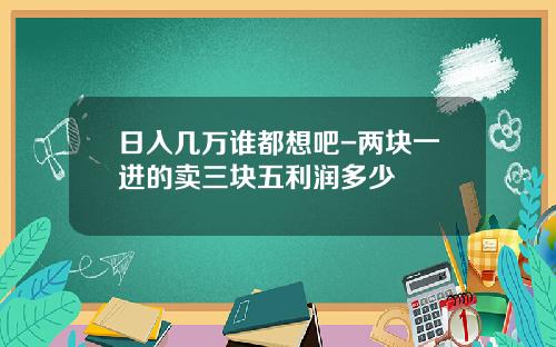 日入几万谁都想吧-两块一进的卖三块五利润多少