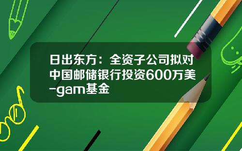 日出东方：全资子公司拟对中国邮储银行投资600万美-gam基金