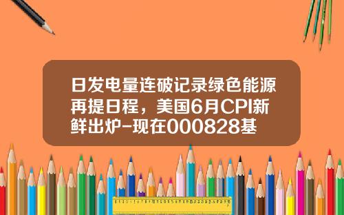 日发电量连破记录绿色能源再提日程，美国6月CPI新鲜出炉-现在000828基金净值是多少